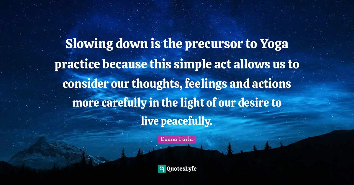 Our Thoughts Quotes: "Slowing down is the precursor to Yoga practice because this simple act allows us to consider our thoughts, feelings and actions more carefully in the light of our desire to live peacefully."