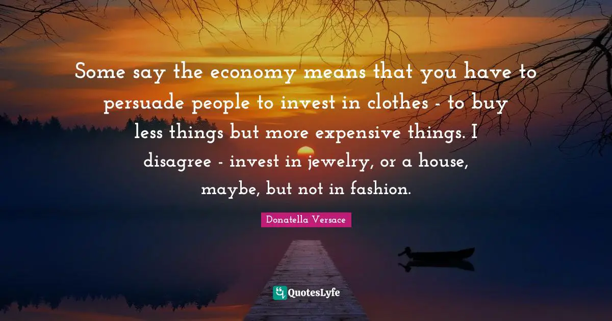 Jewelry Quotes: "Some say the economy means that you have to persuade people to invest in clothes - to buy less things but more expensive things. I disagree - invest in jewelry, or a house, maybe, but not in fashion."
