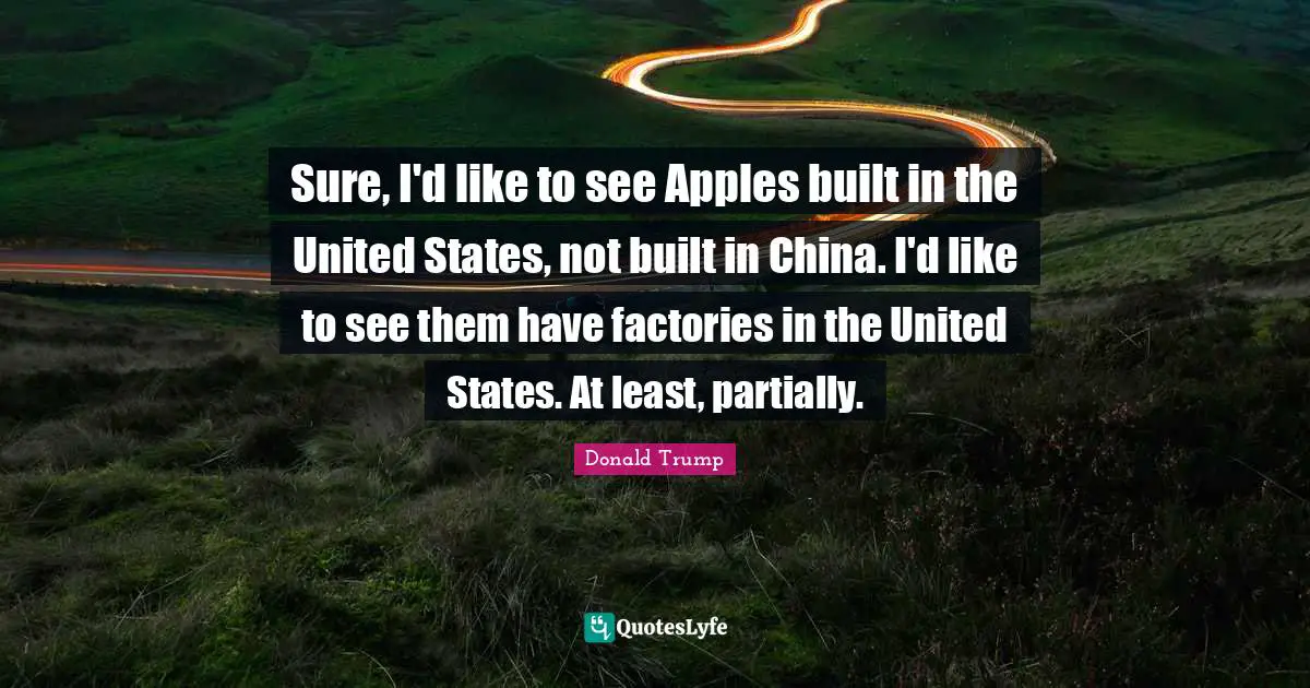 Sure, I'd like to see Apples built in the United States, not built in China. I'd like to see them have factories in the United States. At least, partially.