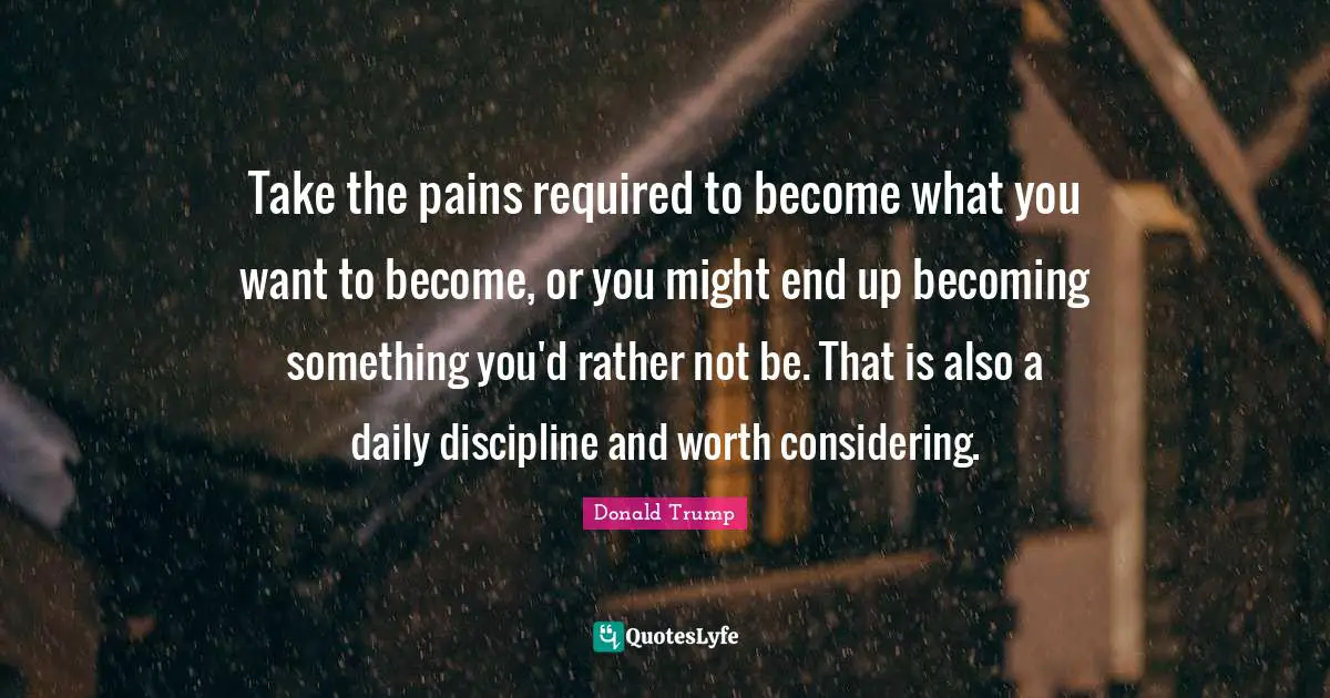 Take the pains required to become what you want to become, or you might end up becoming something you'd rather not be. That is also a daily discipline and worth considering.