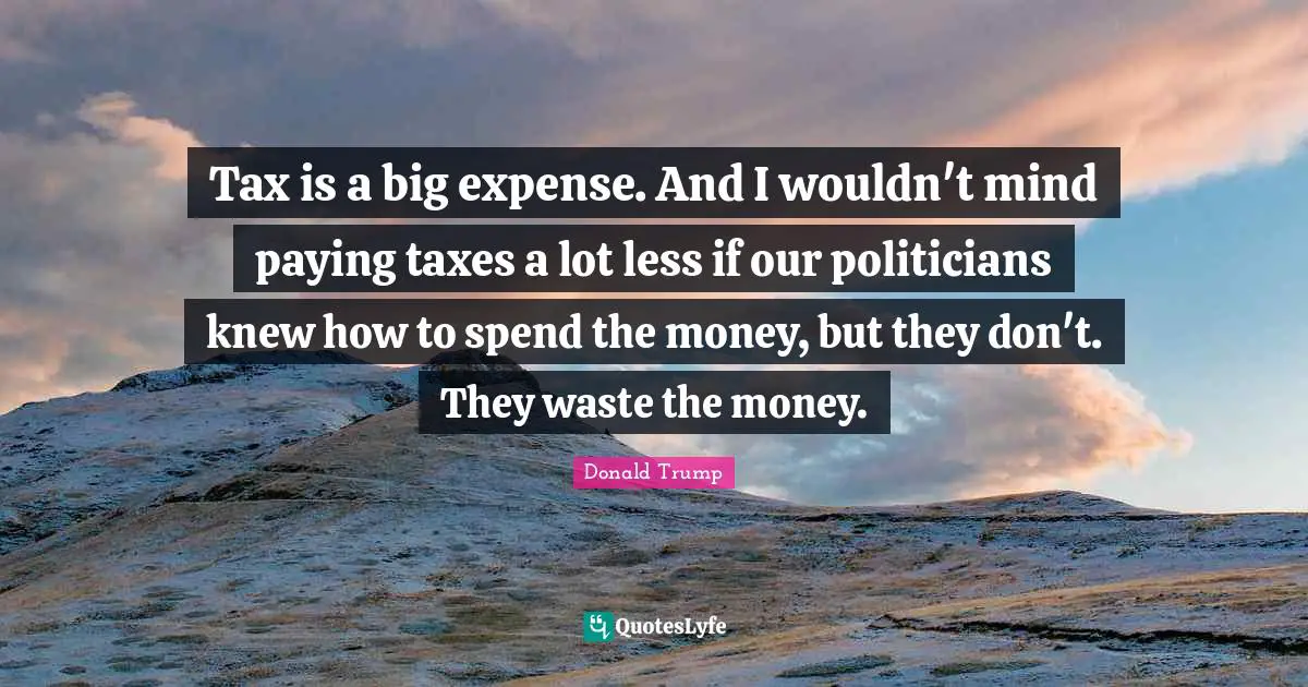 Tax is a big expense. And I wouldn't mind paying taxes a lot less if our politicians knew how to spend the money, but they don't. They waste the money.