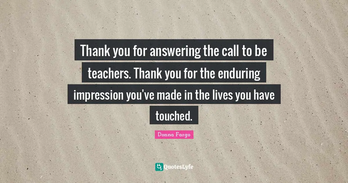 Thank you for answering the call to be teachers. Thank you for the enduring impression you've made in the lives you have touched.