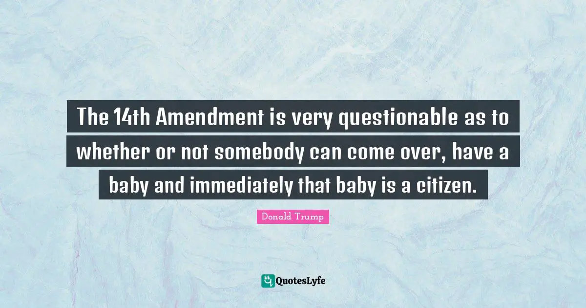 The 14th Amendment is very questionable as to whether or not somebody can come over, have a baby and immediately that baby is a citizen.