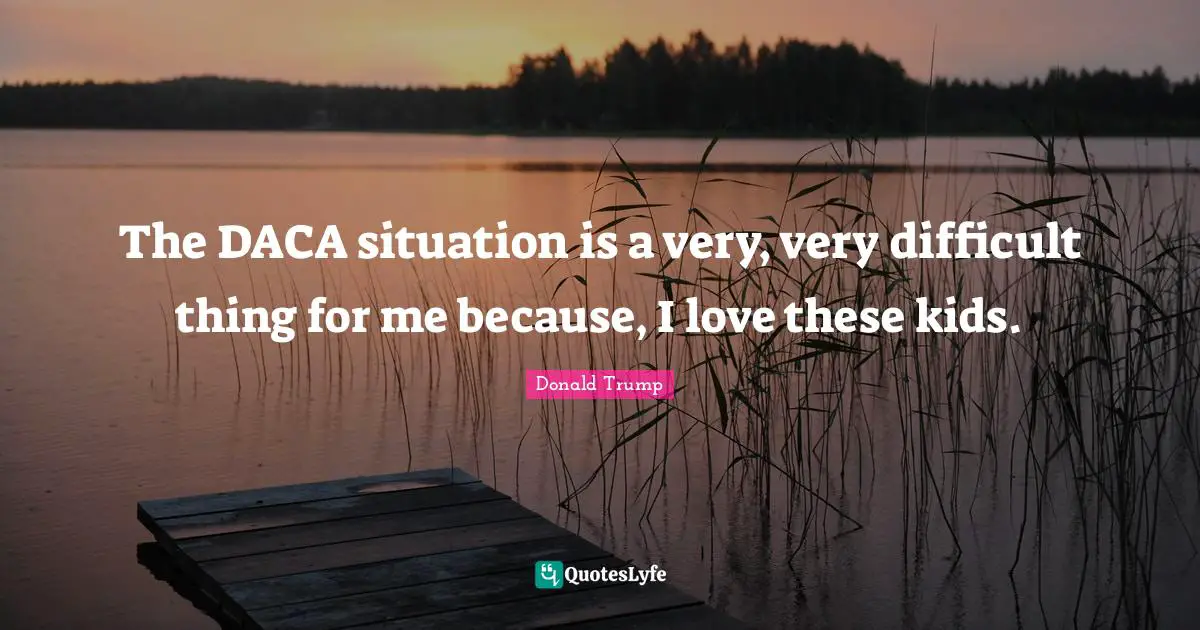 The DACA situation is a very, very difficult thing for me because, I love these kids.