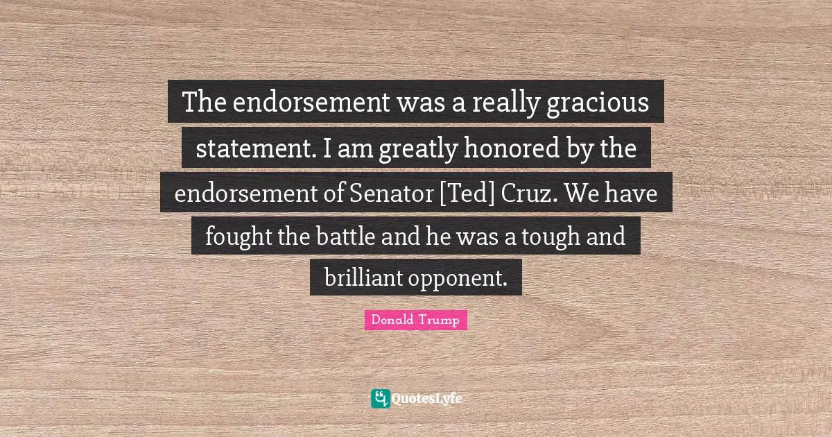The endorsement was a really gracious statement. I am greatly honored by the endorsement of Senator [Ted] Cruz. We have fought the battle and he was a tough and brilliant opponent.