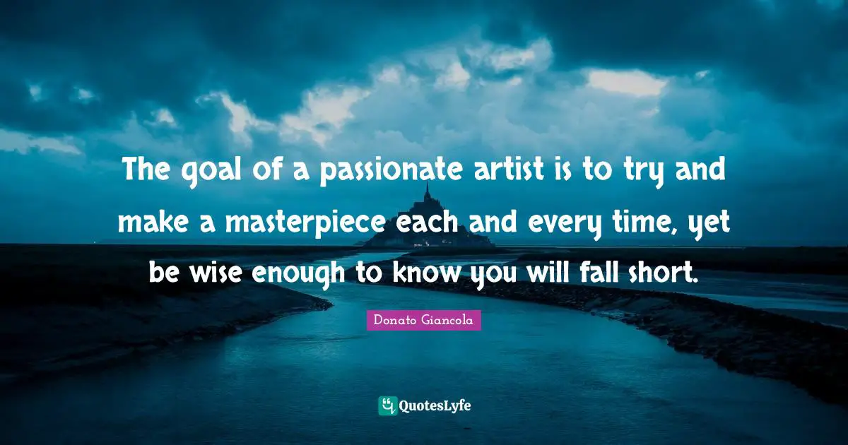 The goal of a passionate artist is to try and make a masterpiece each and every time, yet be wise enough to know you will fall short.