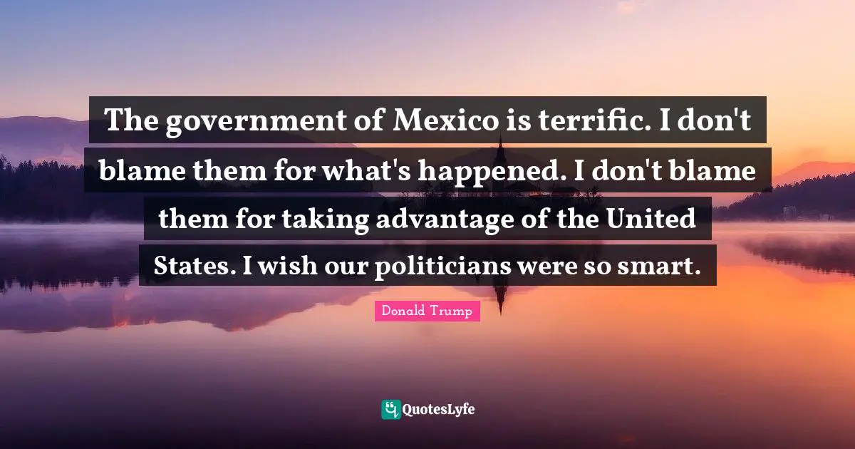 The government of Mexico is terrific. I don't blame them for what's happened. I don't blame them for taking advantage of the United States. I wish our politicians were so smart.