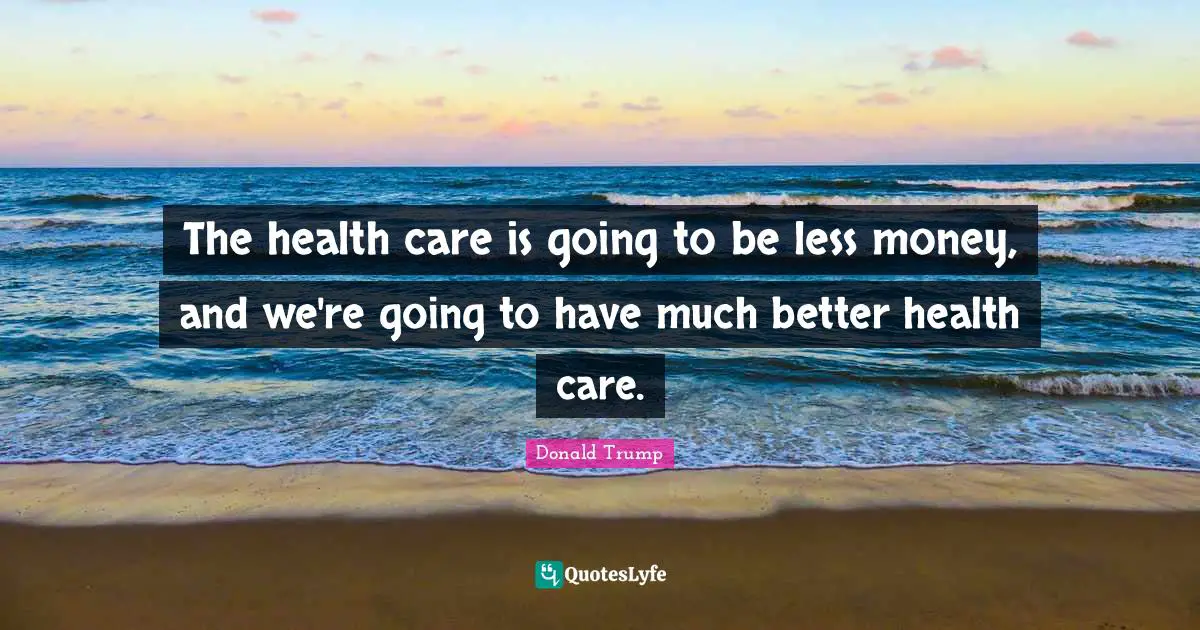 The health care is going to be less money, and we're going to have much better health care.