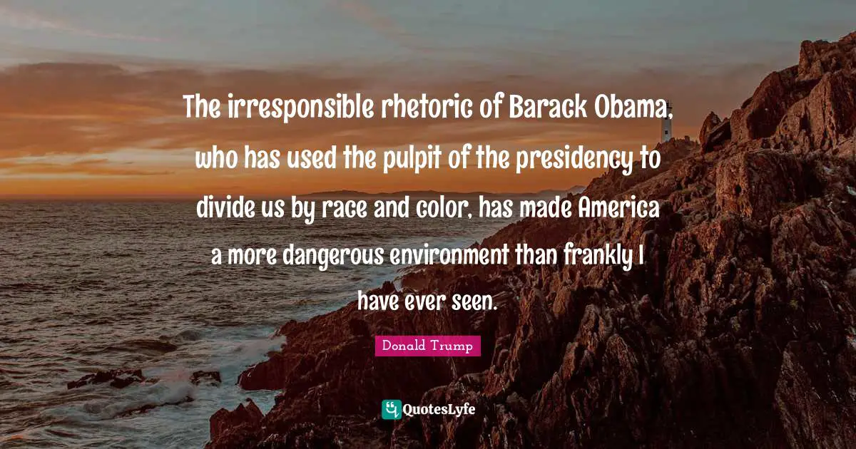 The irresponsible rhetoric of Barack Obama, who has used the pulpit of the presidency to divide us by race and color, has made America a more dangerous environment than frankly I have ever seen.