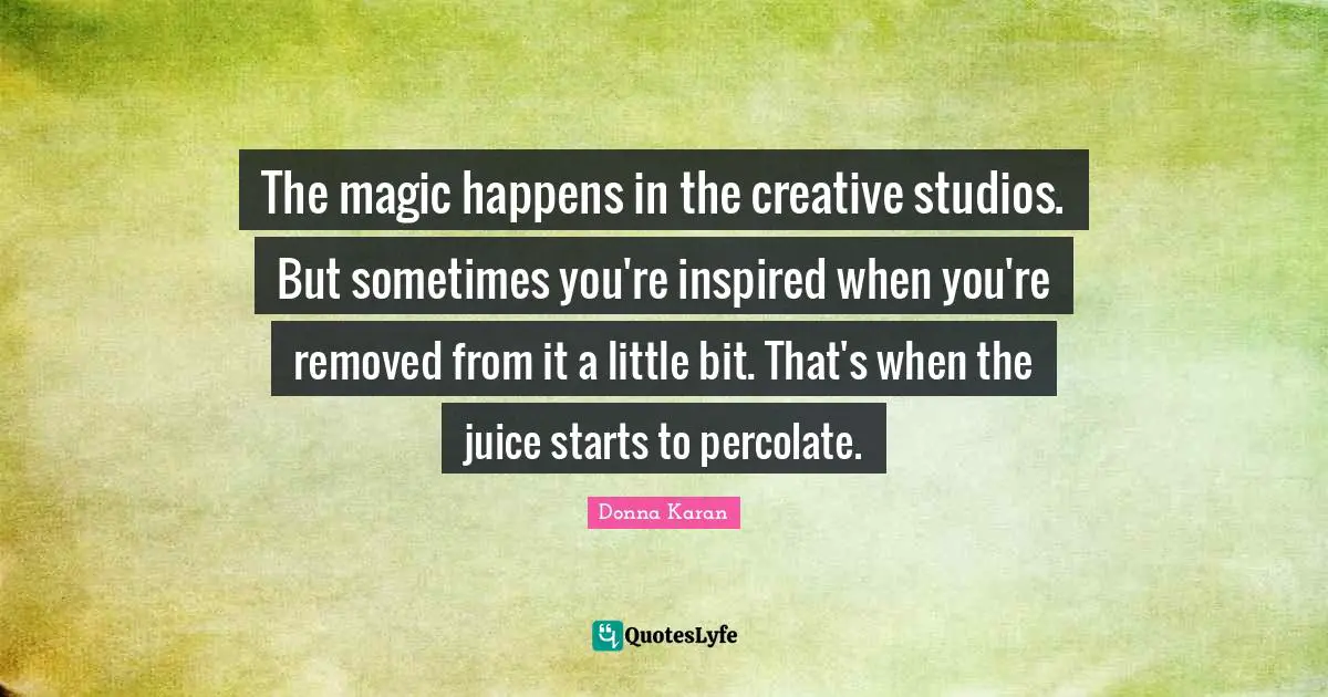 The magic happens in the creative studios. But sometimes you're inspired when you're removed from it a little bit. That's when the juice starts to percolate.