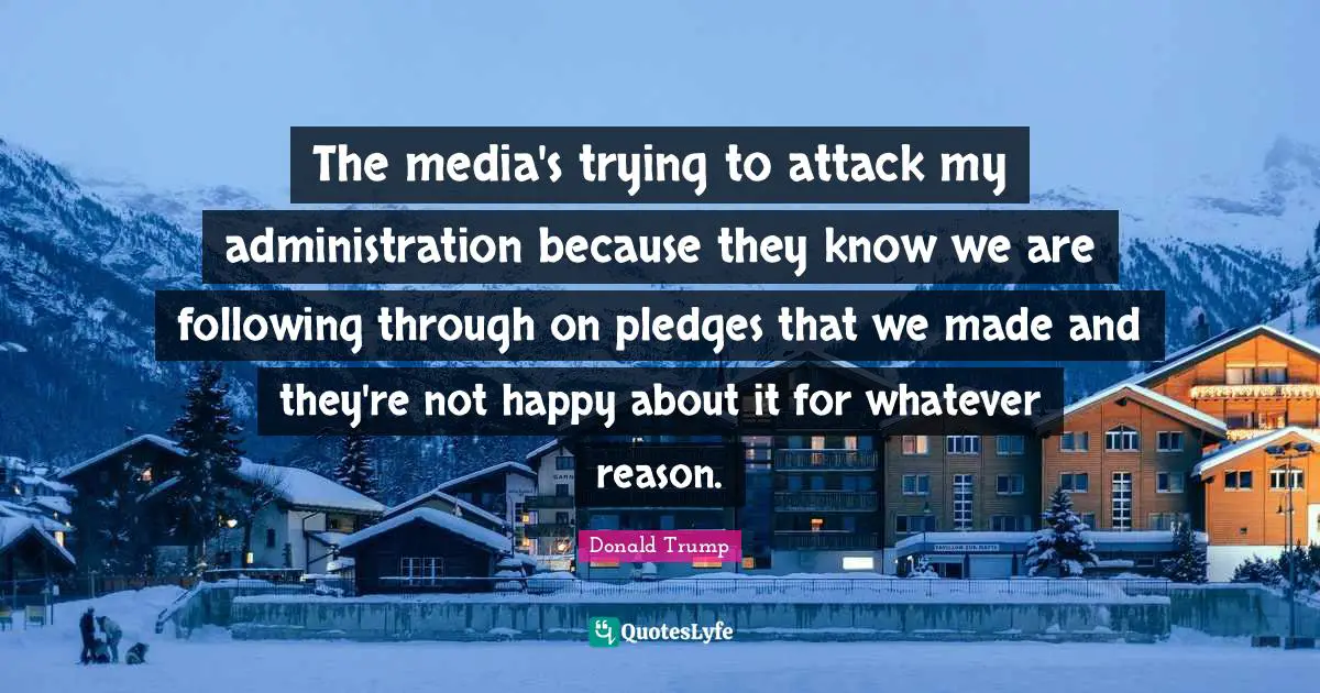 The media's trying to attack my administration because they know we are following through on pledges that we made and they're not happy about it for whatever reason.