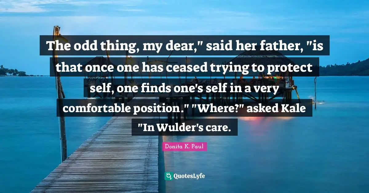 The odd thing, my dear," said her father, "is that once one has ceased trying to protect self, one finds one's self in a very comfortable position." "Where?" asked Kale "In Wulder's care.