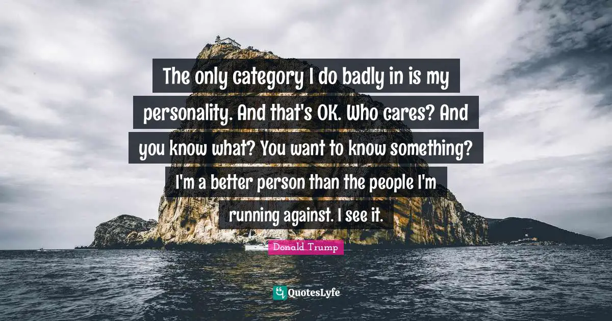 The only category I do badly in is my personality. And that's OK. Who cares? And you know what? You want to know something? I'm a better person than the people I'm running against. I see it.