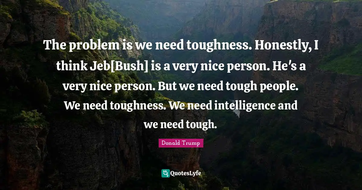 The problem is we need toughness. Honestly, I think Jeb[Bush] is a very nice person. He's a very nice person. But we need tough people. We need toughness. We need intelligence and we need tough.