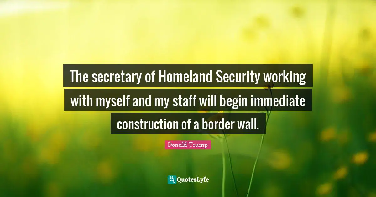 The secretary of Homeland Security working with myself and my staff will begin immediate construction of a border wall.