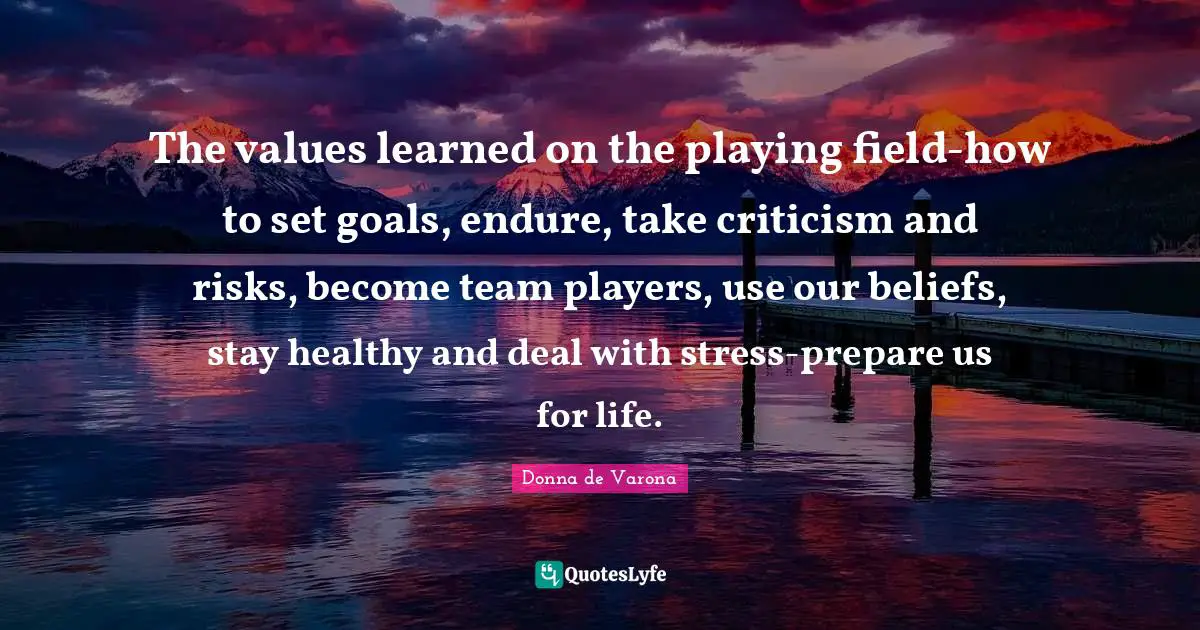The values learned on the playing field-how to set goals, endure, take criticism and risks, become team players, use our beliefs, stay healthy and deal with stress-prepare us for life.