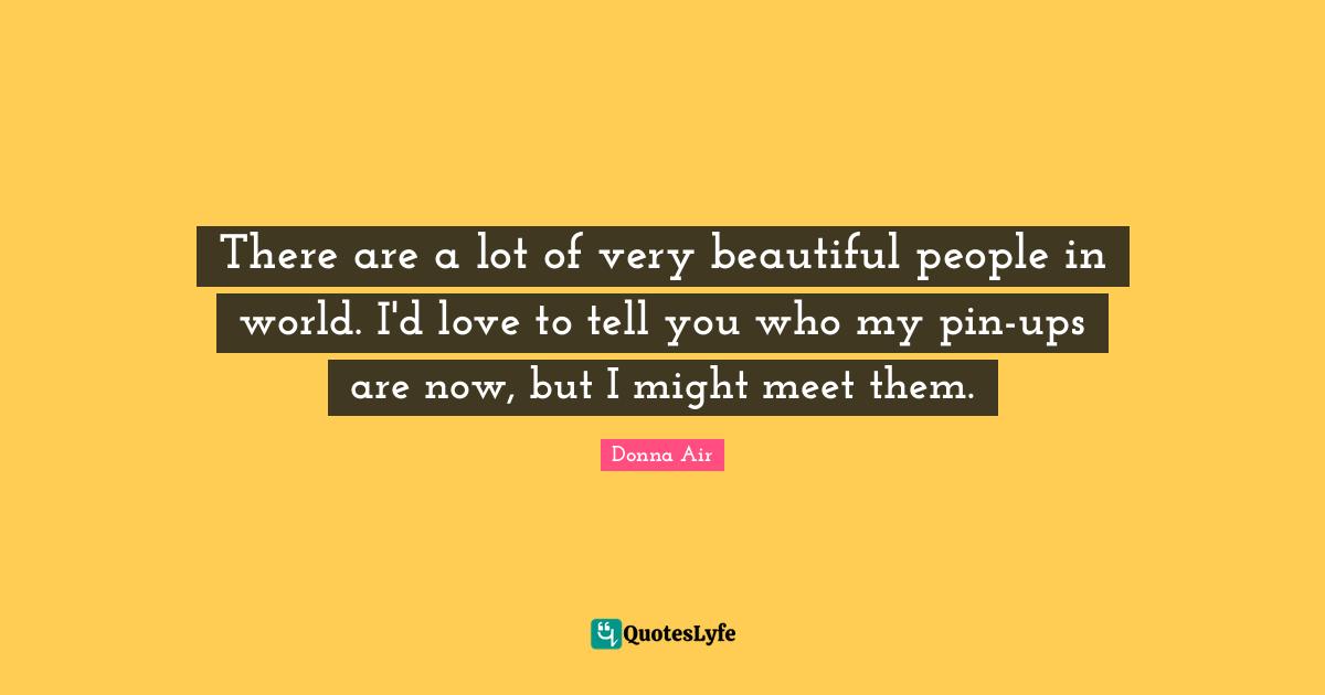 There are a lot of very beautiful people in world. I'd love to tell you who my pin-ups are now, but I might meet them.