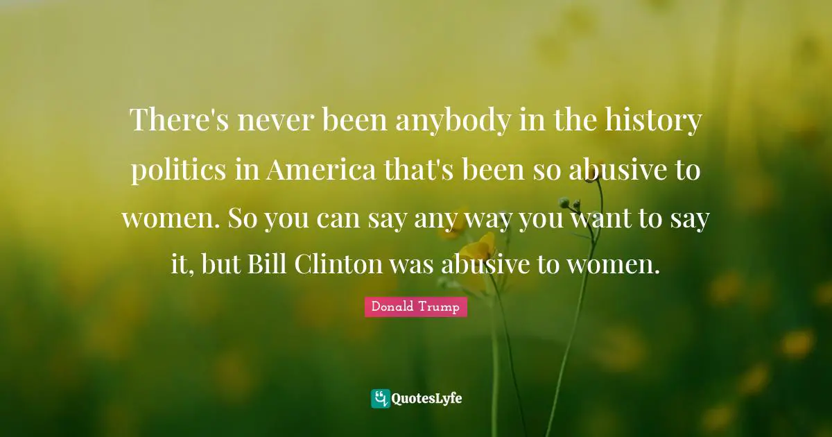 There's never been anybody in the history politics in America that's been so abusive to women. So you can say any way you want to say it, but Bill Clinton was abusive to women.