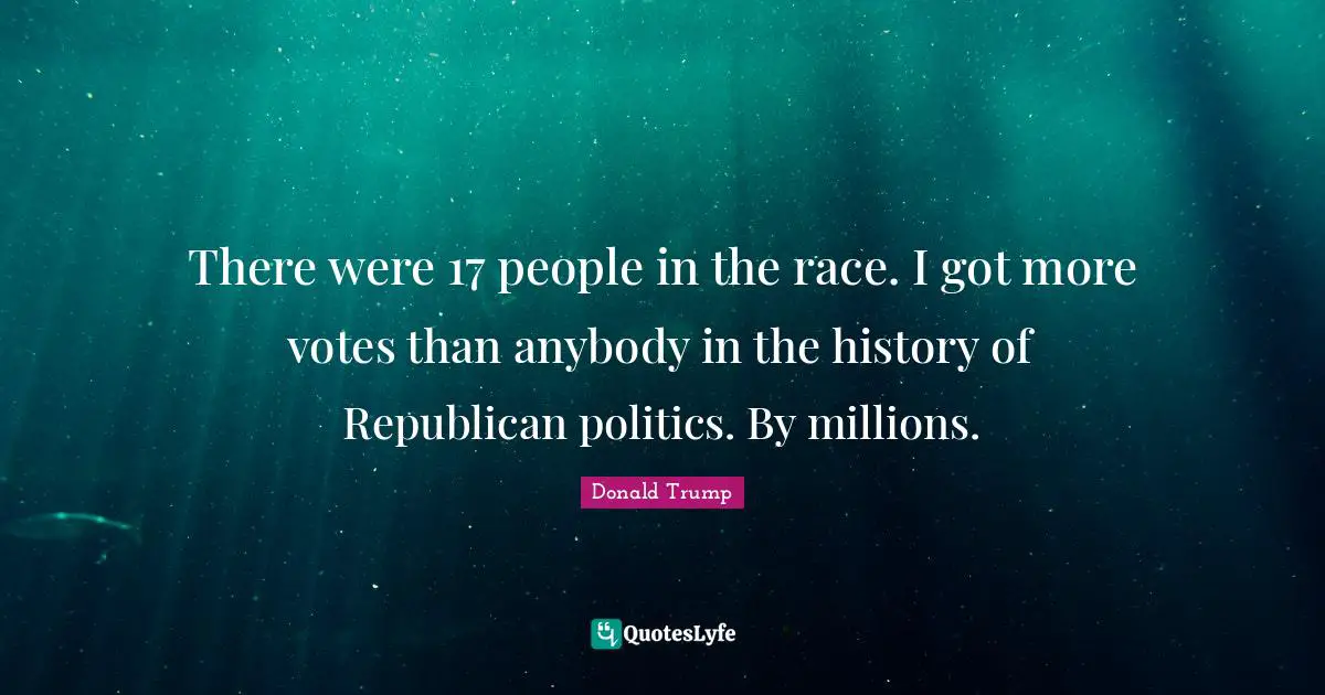 There were 17 people in the race. I got more votes than anybody in the history of Republican politics. By millions.