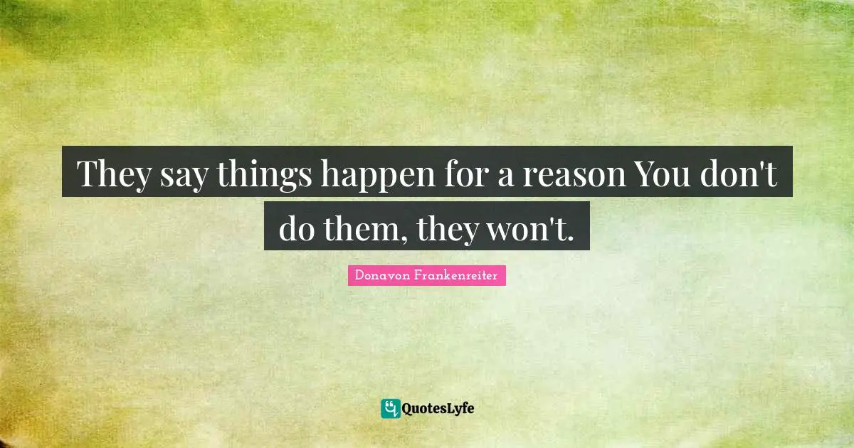 They say things happen for a reason You don't do them, they won't.