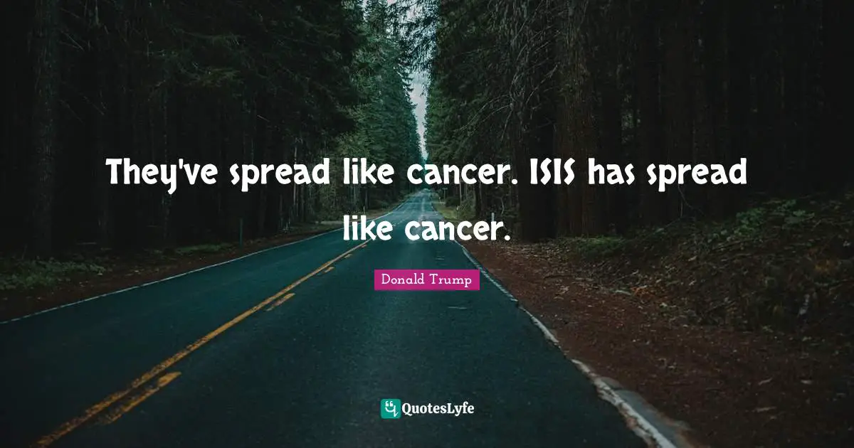 They've spread like cancer. ISIS has spread like cancer.