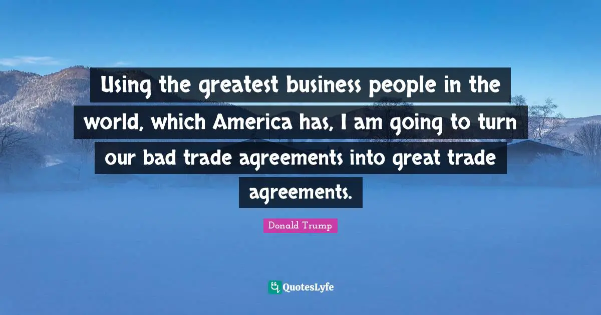 Using the greatest business people in the world, which America has, I am going to turn our bad trade agreements into great trade agreements.