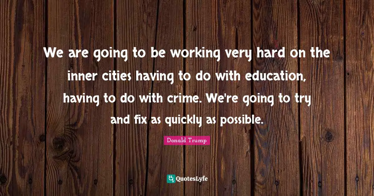 We are going to be working very hard on the inner cities having to do with education, having to do with crime. We're going to try and fix as quickly as possible.