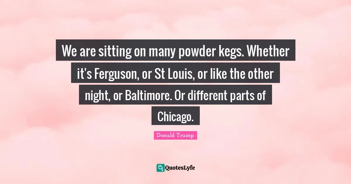 We are sitting on many powder kegs. Whether it's Ferguson, or St Louis, or like the other night, or Baltimore. Or different parts of Chicago.