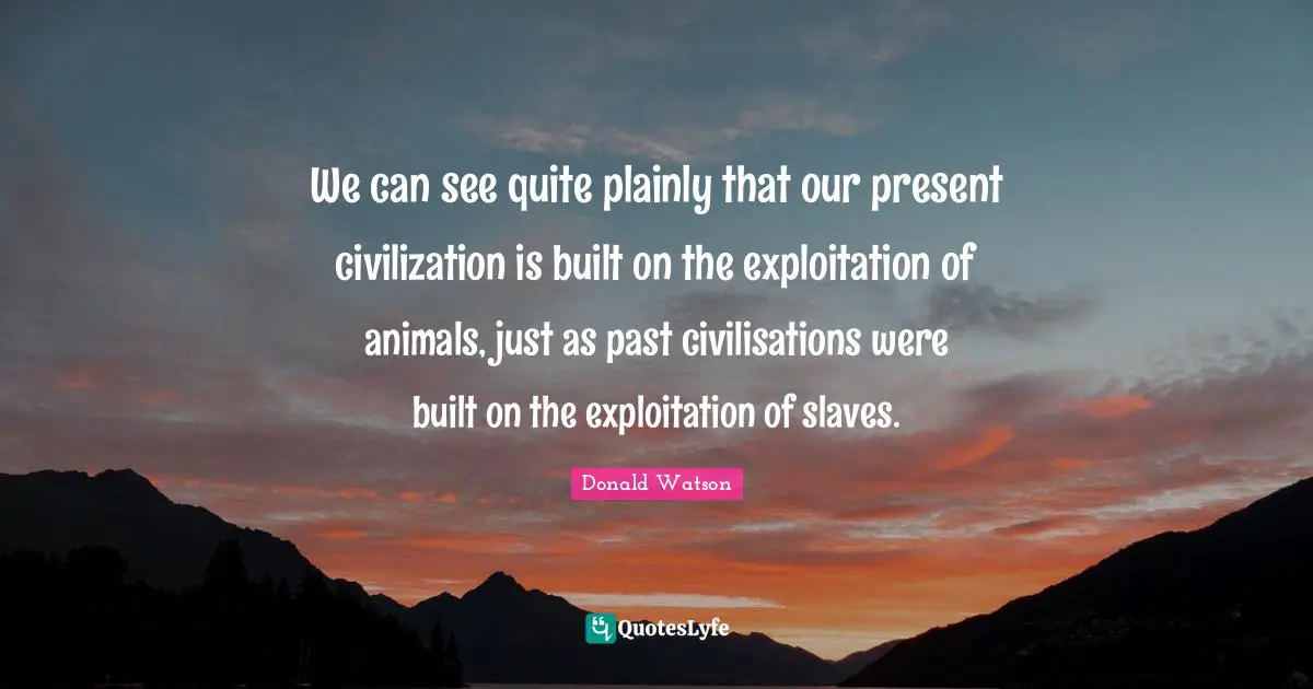 We can see quite plainly that our present civilization is built on the exploitation of animals, just as past civilisations were built on the exploitation of slaves.