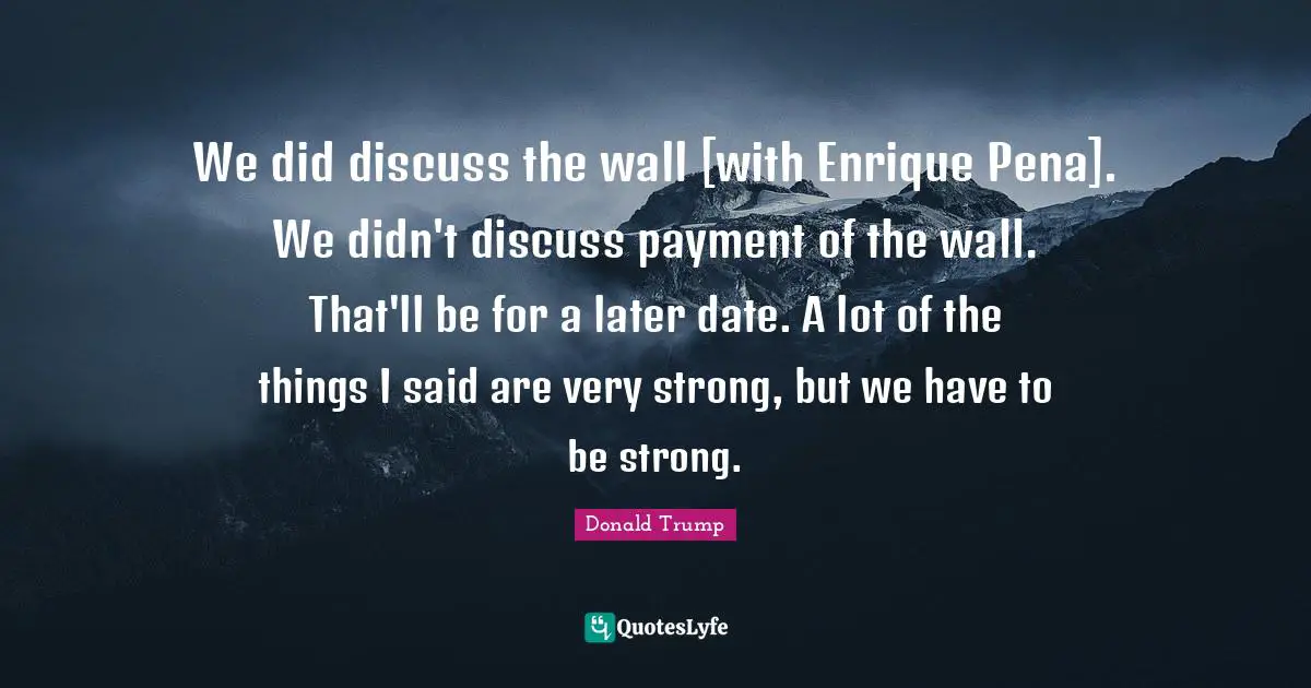 We did discuss the wall [with Enrique Pena]. We didn't discuss payment of the wall. That'll be for a later date. A lot of the things I said are very strong, but we have to be strong.