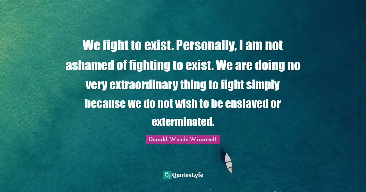 Donald Woods Winnicott Quotes: "We fight to exist. Personally, I am not ashamed of fighting to exist. We are doing no very extraordinary thing to fight simply because we do not wish to be enslaved or exterminated."