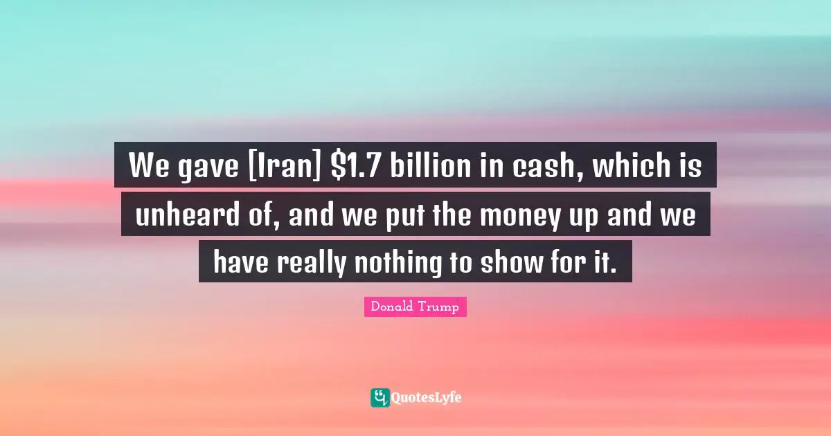 We gave [Iran] $1.7 billion in cash, which is unheard of, and we put the money up and we have really nothing to show for it.