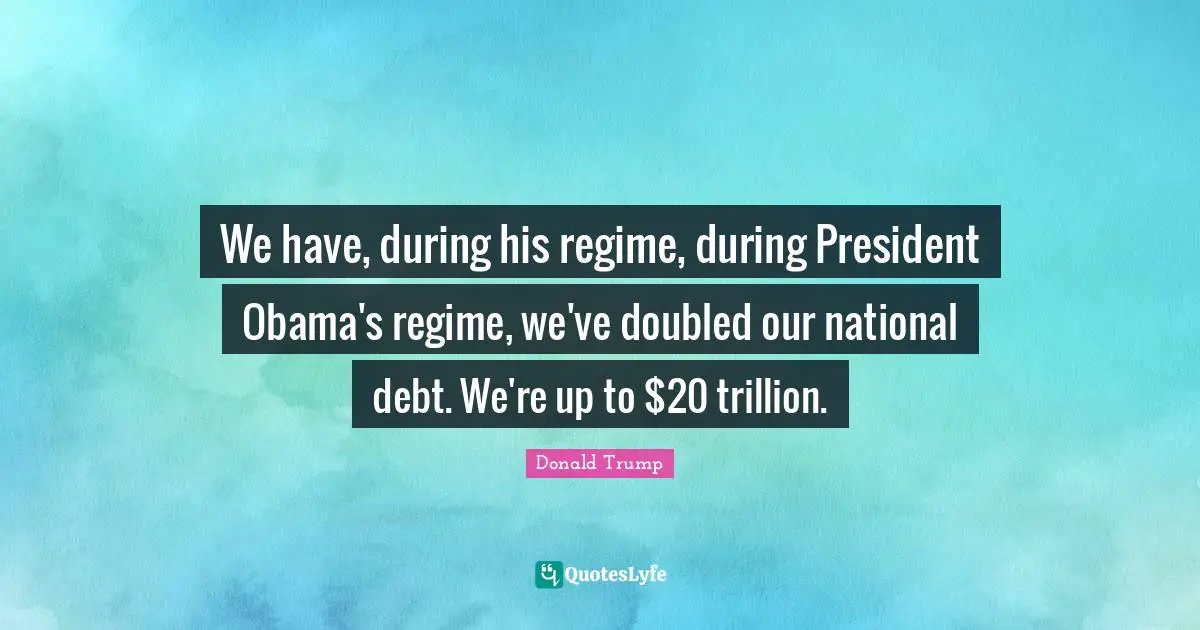 National Debt Quotes: "We have, during his regime, during President Obama's regime, we've doubled our national debt. We're up to $20 trillion."