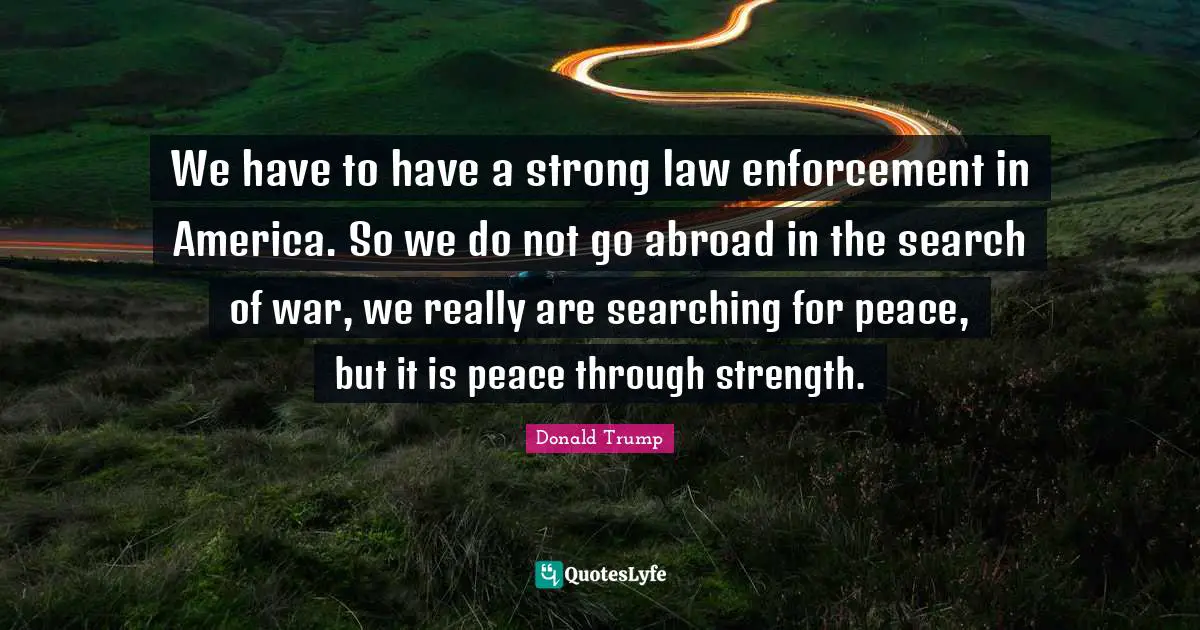 We have to have a strong law enforcement in America. So we do not go abroad in the search of war, we really are searching for peace, but it is peace through strength.