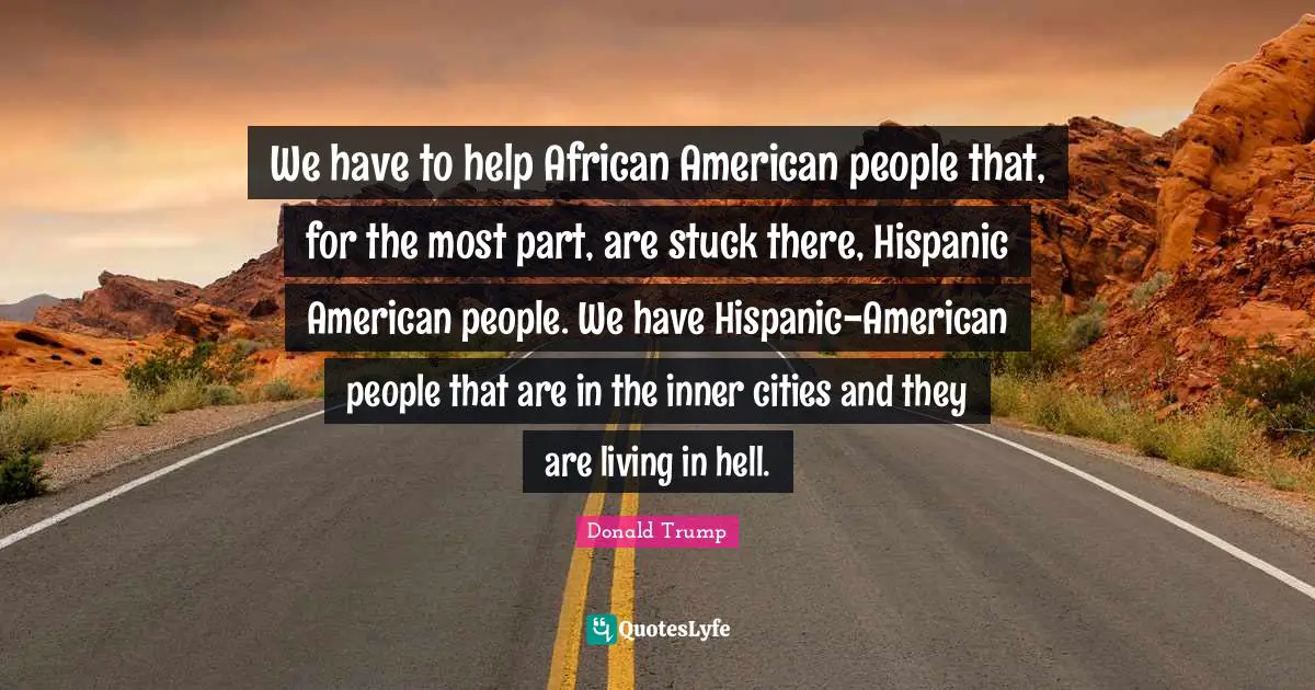 We have to help African American people that, for the most part, are stuck there, Hispanic American people. We have Hispanic-American people that are in the inner cities and they are living in hell.