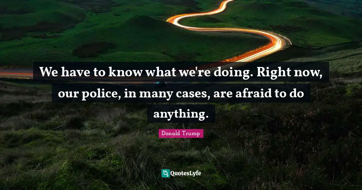 We have to know what we're doing. Right now, our police, in many cases, are afraid to do anything.