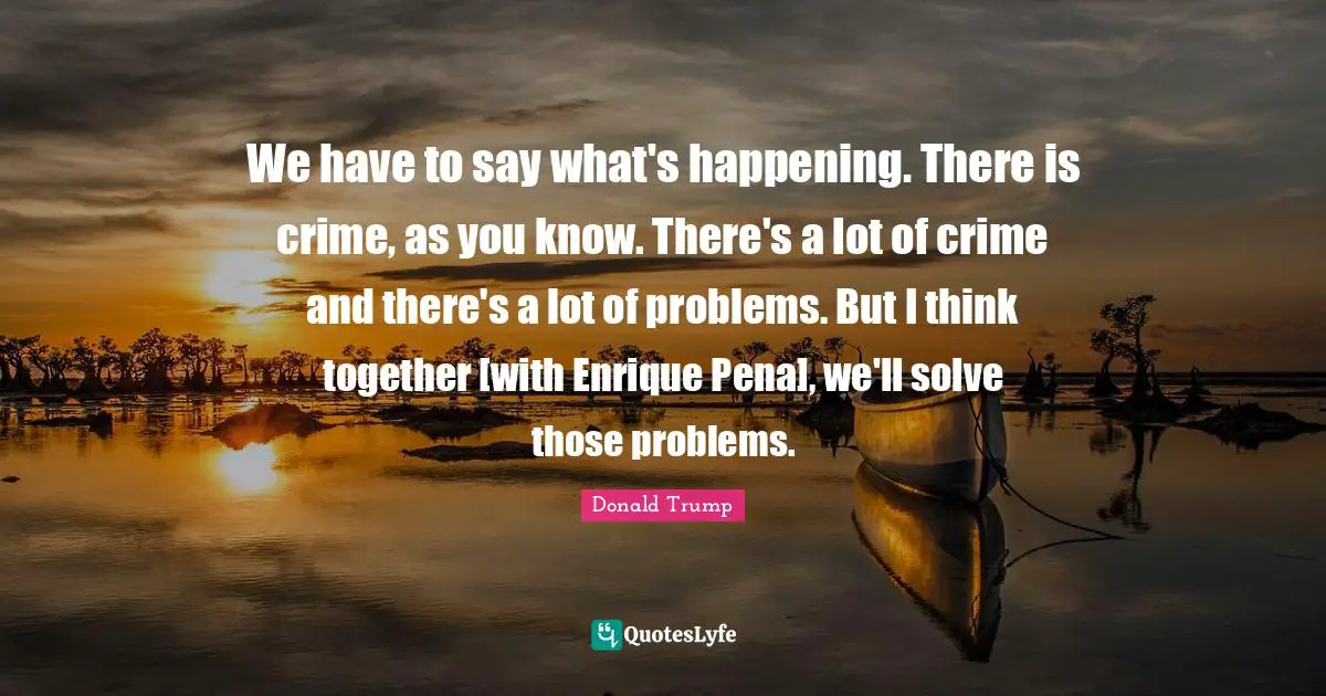 We have to say what's happening. There is crime, as you know. There's a lot of crime and there's a lot of problems. But I think together [with Enrique Pena], we'll solve those problems.