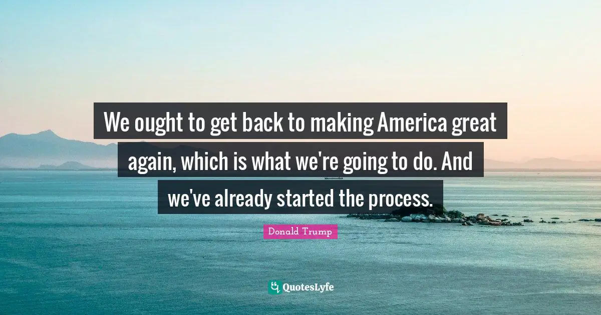 We ought to get back to making America great again, which is what we're going to do. And we've already started the process.