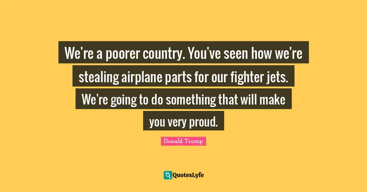 We're a poorer country. You've seen how we're stealing airplane parts for our fighter jets. We're going to do something that will make you very proud.