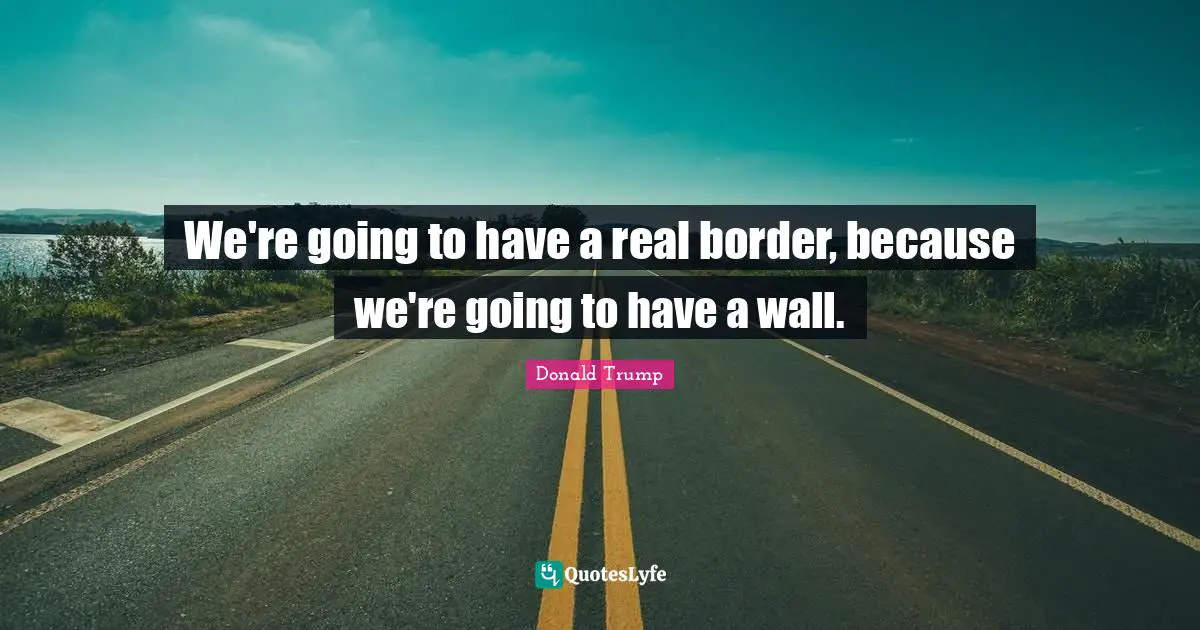 We're going to have a real border, because we're going to have a wall.