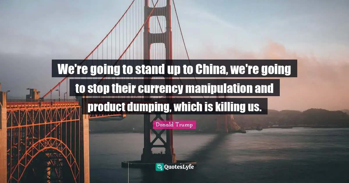 We're going to stand up to China, we're going to stop their currency manipulation and product dumping, which is killing us.