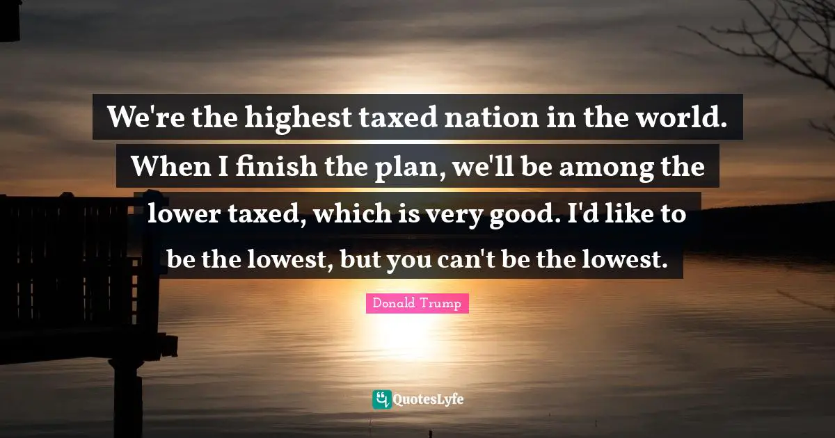 We're the highest taxed nation in the world. When I finish the plan, we'll be among the lower taxed, which is very good. I'd like to be the lowest, but you can't be the lowest.