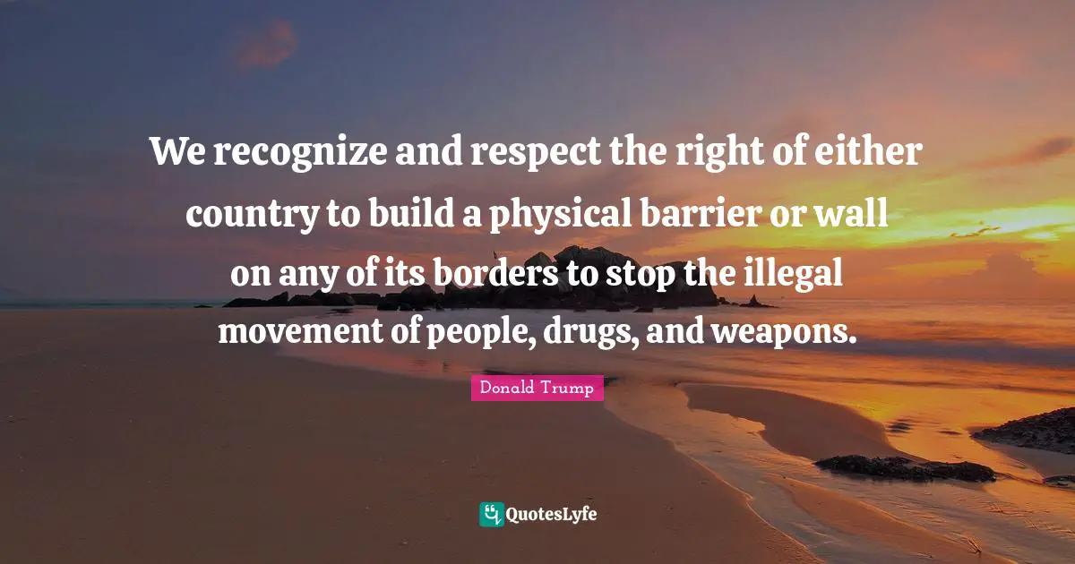 We recognize and respect the right of either country to build a physical barrier or wall on any of its borders to stop the illegal movement of people, drugs, and weapons.