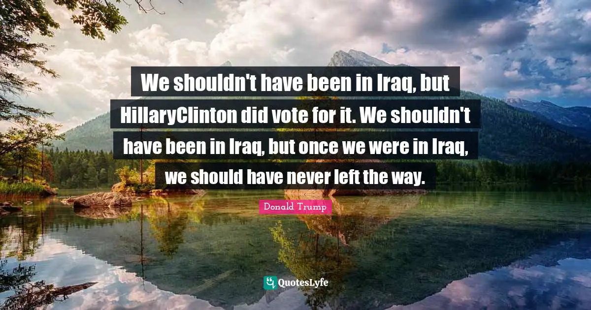 We shouldn't have been in Iraq, but HillaryClinton did vote for it. We shouldn't have been in Iraq, but once we were in Iraq, we should have never left the way.