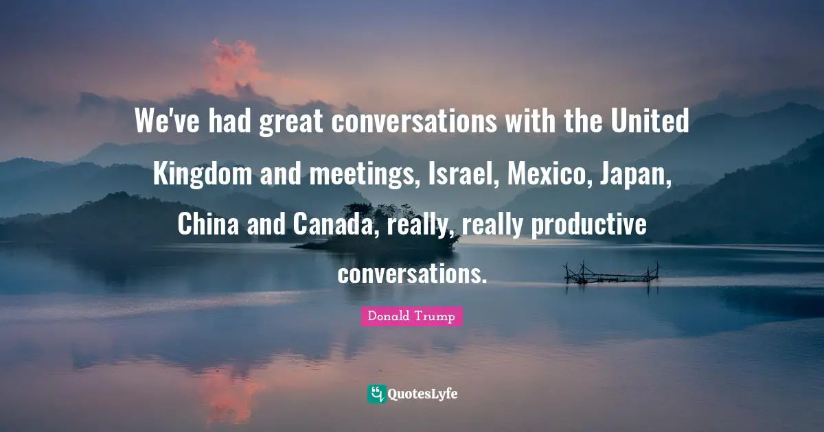 We've had great conversations with the United Kingdom and meetings, Israel, Mexico, Japan, China and Canada, really, really productive conversations.