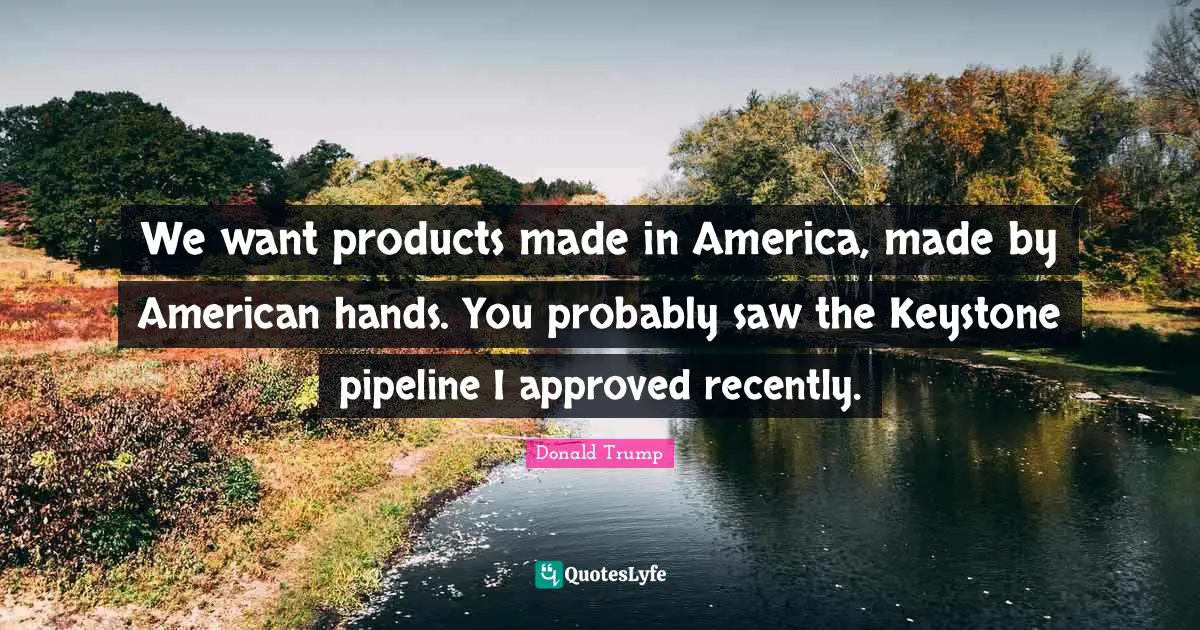 We want products made in America, made by American hands. You probably saw the Keystone pipeline I approved recently.