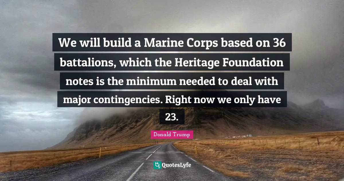 We will build a Marine Corps based on 36 battalions, which the Heritage Foundation notes is the minimum needed to deal with major contingencies. Right now we only have 23.
