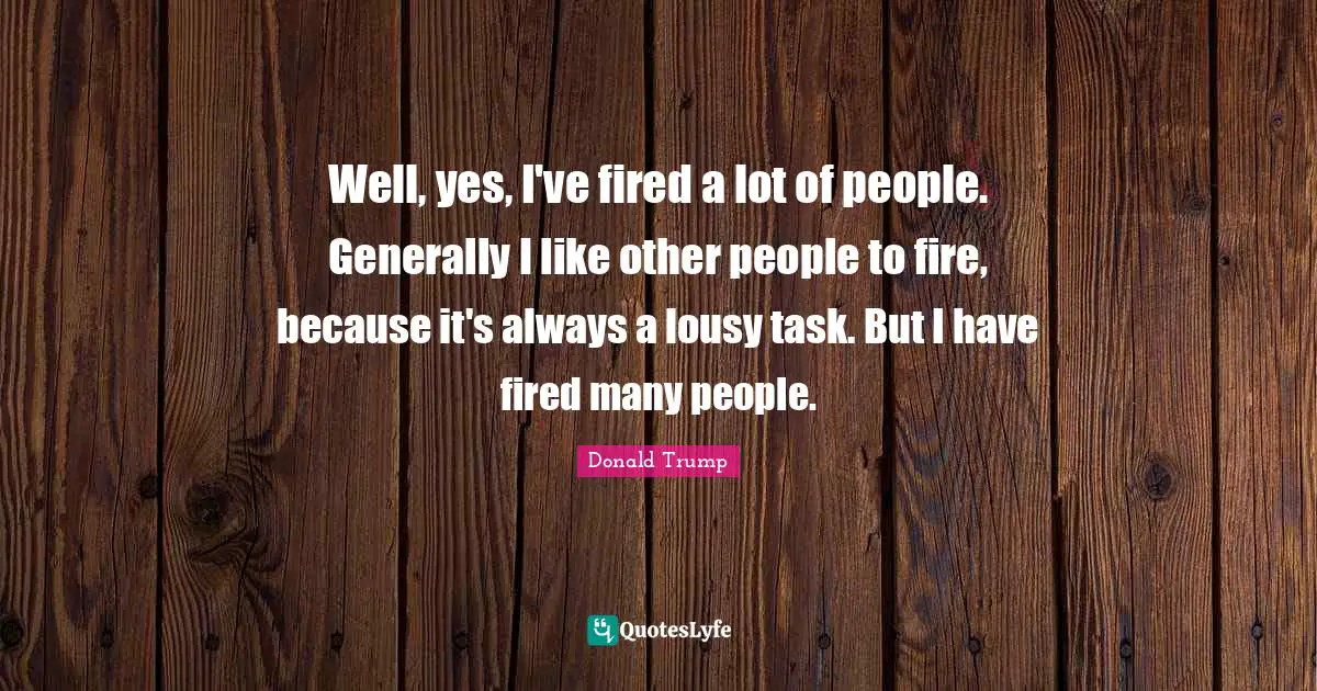 Well, yes, I've fired a lot of people. Generally I like other people to fire, because it's always a lousy task. But I have fired many people.
