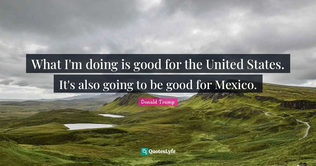 What I'm doing is good for the United States. It's also going to be good for Mexico.