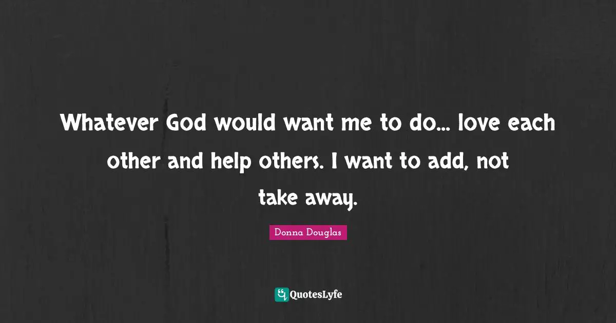 Whatever God would want me to do... love each other and help others. I want to add, not take away.